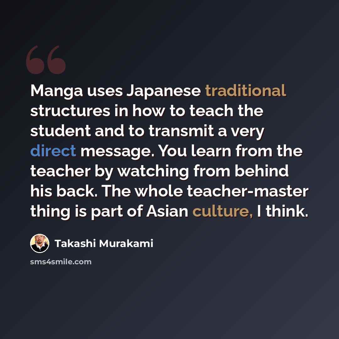 “Manga uses Japanese traditional structures in how to teach the student and to transmit a very direct message. You learn from the teacher by watching from behind his back. The whole teacher-master thing is part of Asian culture, I think.” quote by Takashi Murakami