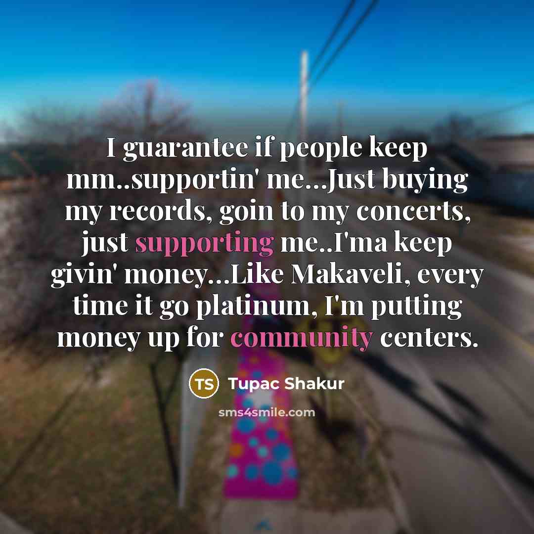 “I guarantee if people keep mm..supportin' me…Just buying my records, goin to my concerts, just supporting me..I'ma keep givin' money…Like Makaveli, every time it go platinum, I'm putting money up for community centers.” quote by Tupac Shakur