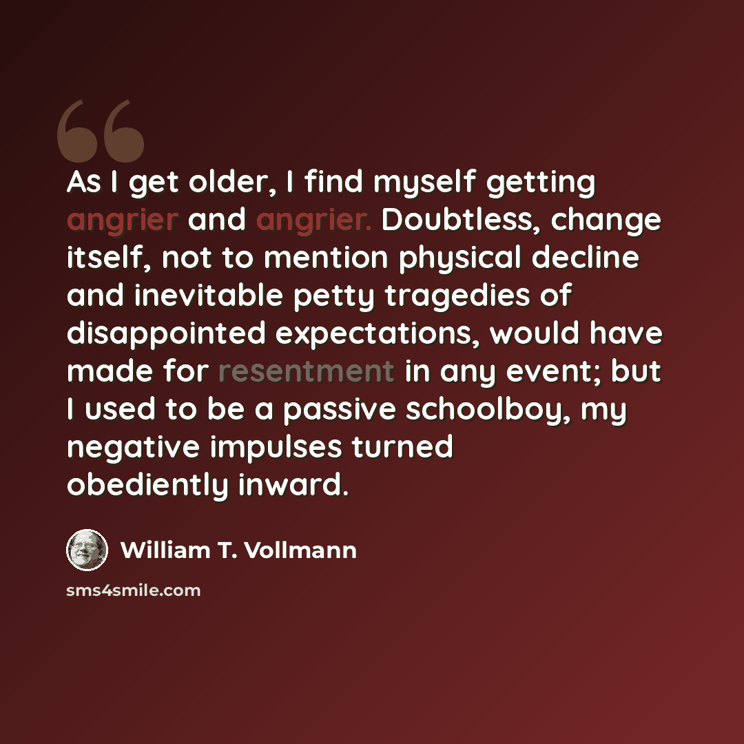 “As I get older, I find myself getting angrier and angrier. Doubtless, change itself, not to mention physical decline and inevitable petty tragedies of disappointed expectations, would have made for resentment in any event; but I used to be a passive schoolboy, my negative impulses turned…” quote by William T. Vollmann