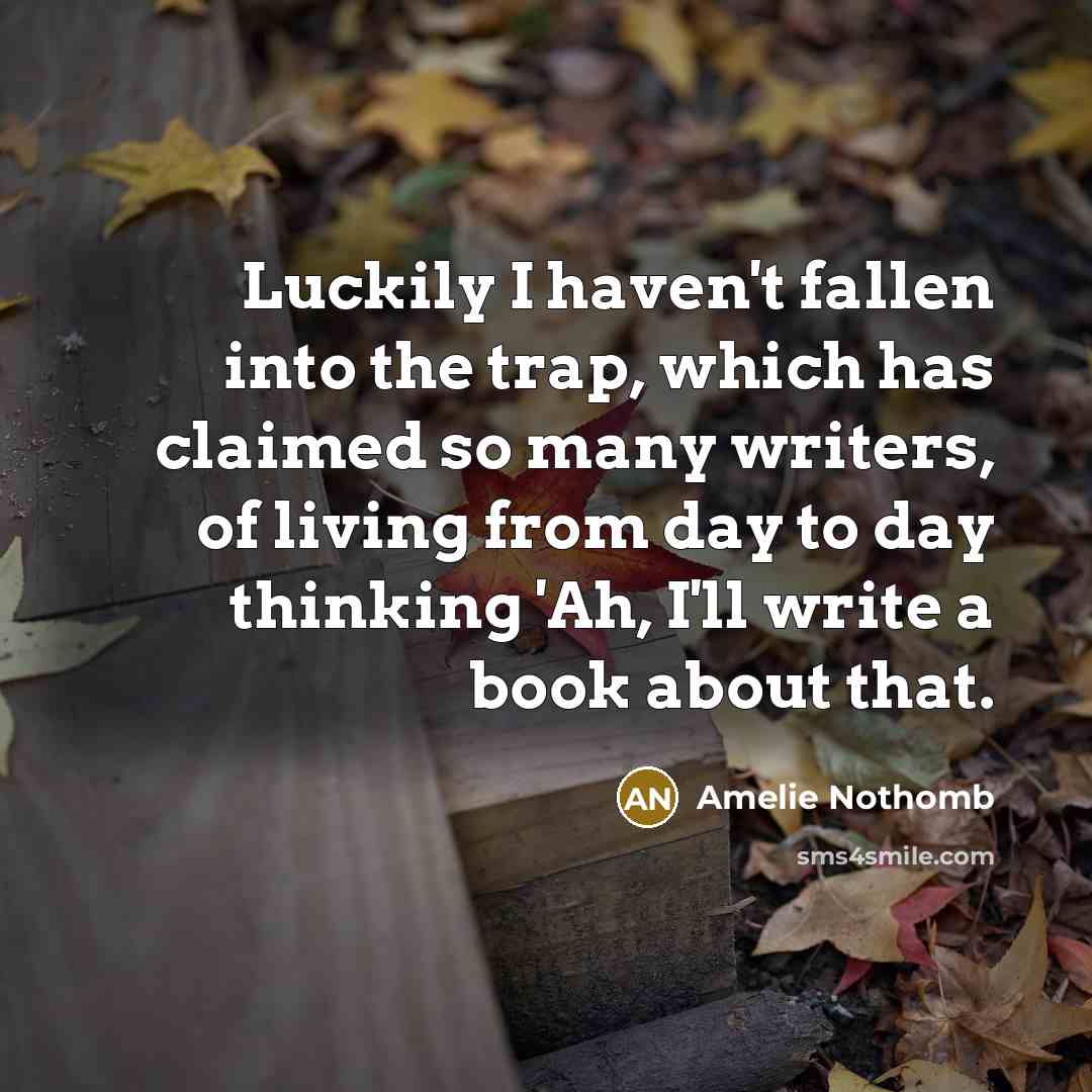 “Luckily I haven't fallen into the trap, which has claimed so many writers, of living from day to day thinking 'Ah, I'll write a book about that.” quote by Amelie Nothomb