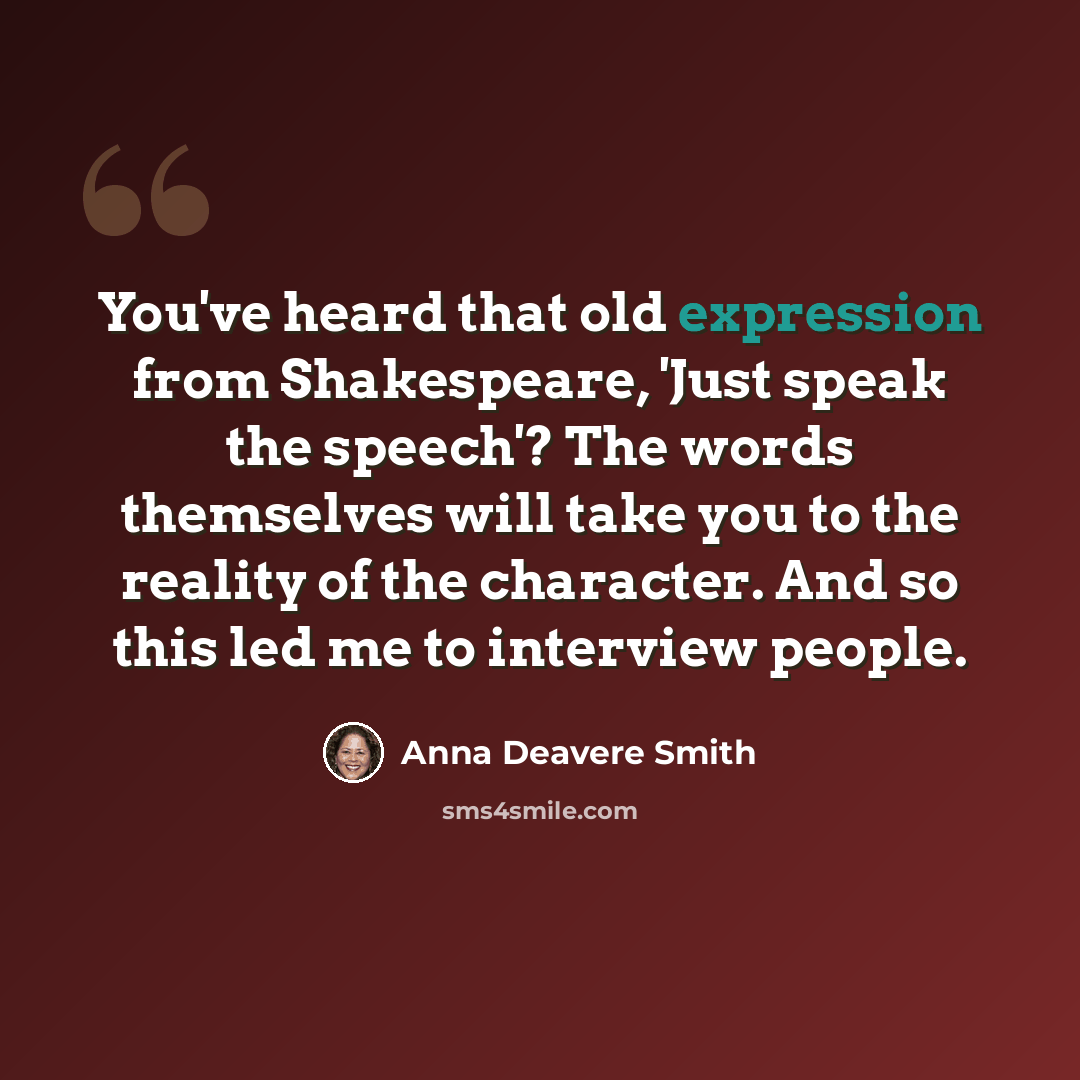 “You've heard that old expression from Shakespeare, 'Just speak the speech'? The words themselves will take you to the reality of the character. And so this led me to interview people.” quote by Anna Deavere Smith