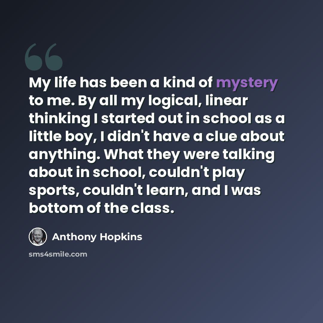 “My life has been a kind of mystery to me. By all my logical, linear thinking I started out in school as a little boy, I didn't have a clue about anything. What they were talking about in school, couldn't play sports, couldn't learn, and I was bottom of the class.” quote by Anthony Hopkins