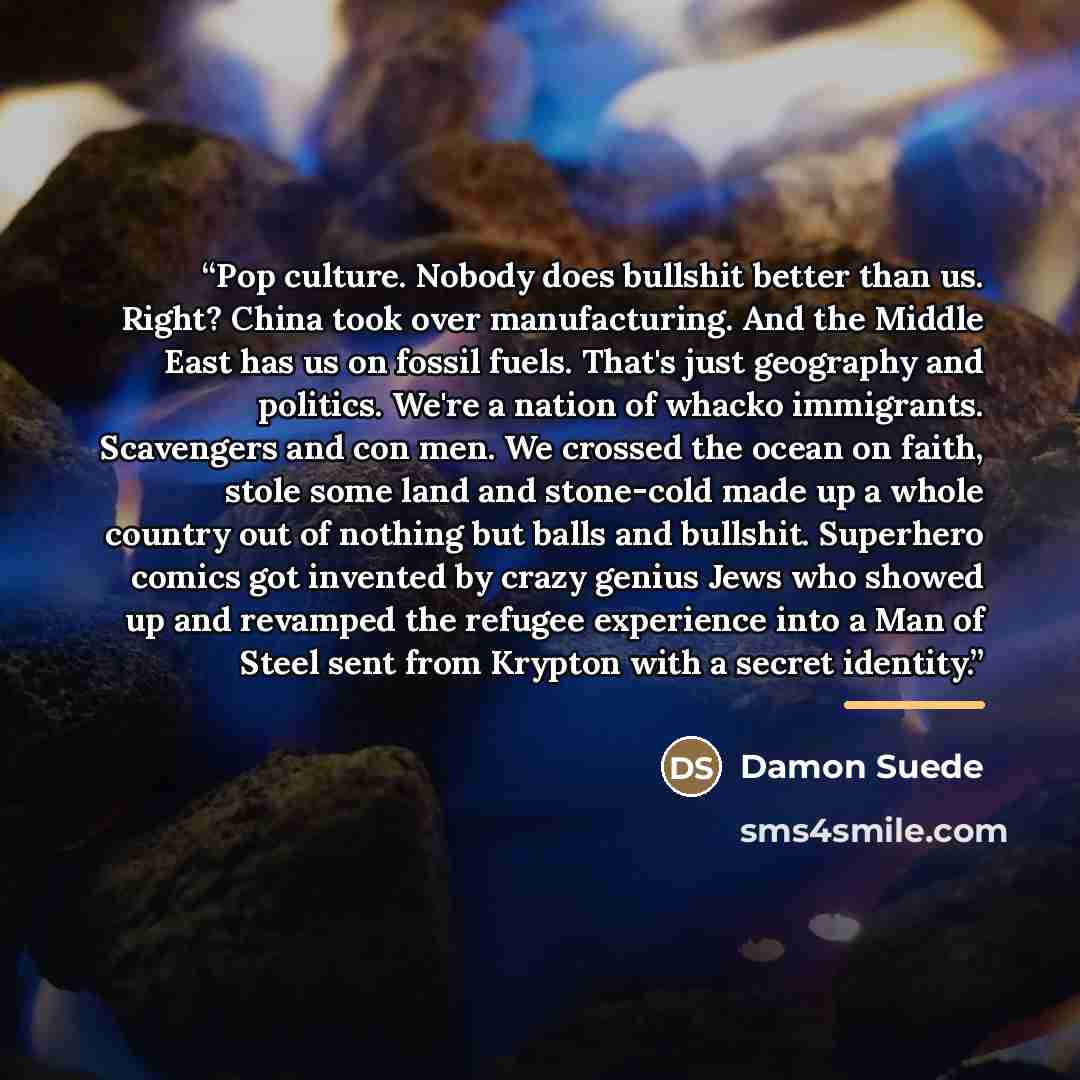“Pop culture. Nobody does bullshit better than us. Right? China took over manufacturing. And the Middle East has us on fossil fuels. That's just geography and politics. We're a nation of whacko immigrants. Scavengers and con men. We crossed the ocean on faith, stole some land and stone-cold made up…” quote by Damon Suede