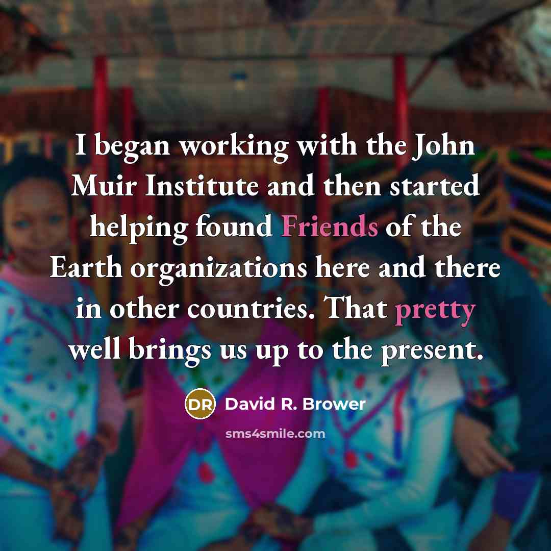 “I began working with the John Muir Institute and then started helping found Friends of the Earth organizations here and there in other countries. That pretty well brings us up to the present.” quote by David R. Brower