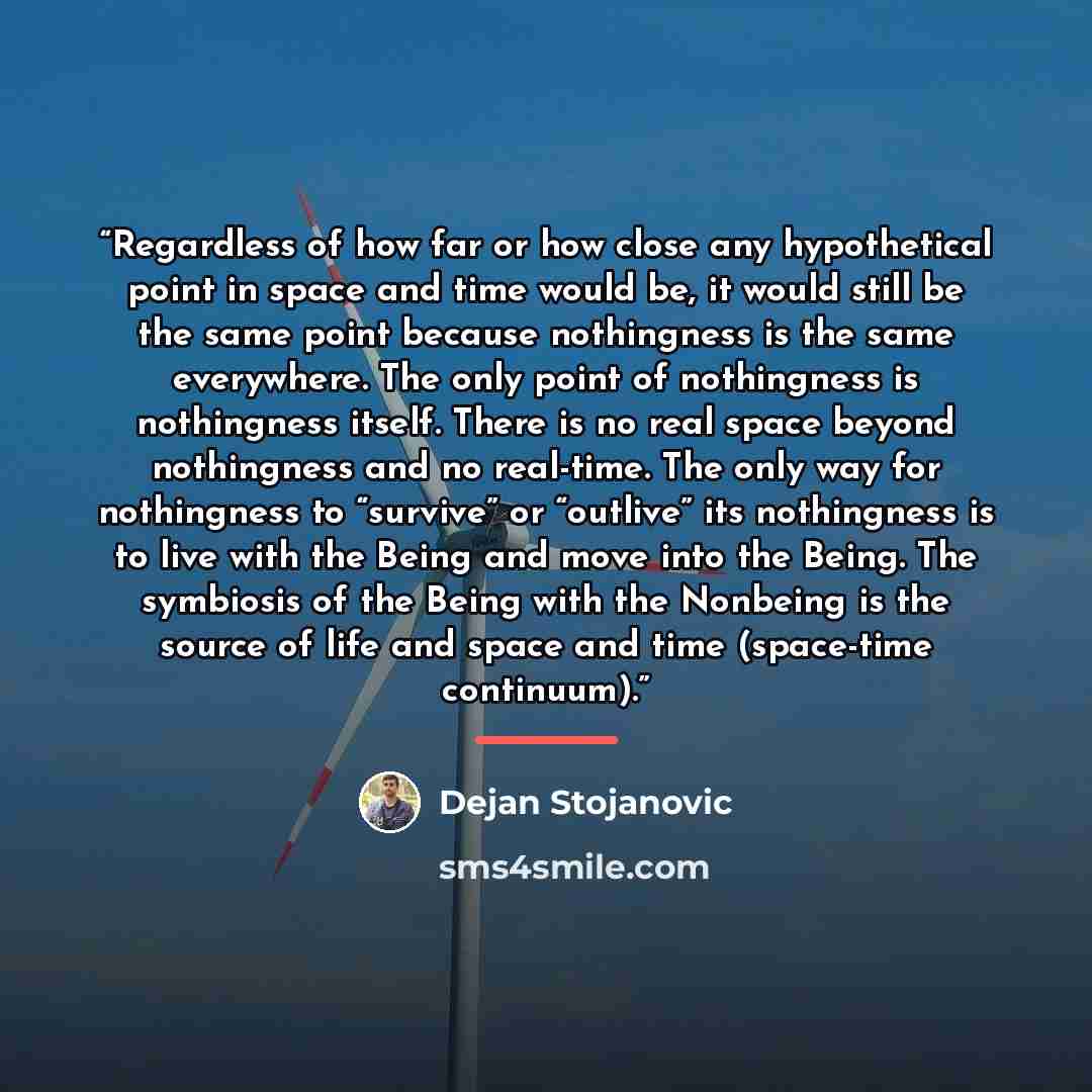 “Regardless of how far or how close any hypothetical point in space and time would be, it would still be the same point because nothingness is the same everywhere. The only point of nothingness is nothingness itself. There is no real space beyond nothingness and no real-time. The only way for…” quote by Dejan Stojanovic