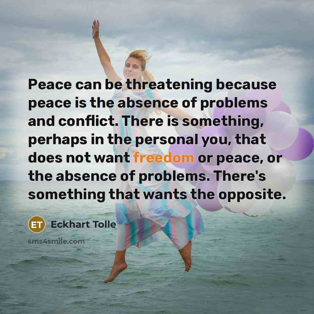 “Peace can be threatening because peace is the absence of problems and conflict. There is something, perhaps in the personal you, that does not want freedom or peace, or the absence of problems. There's something that wants the opposite.” quote by Eckhart Tolle