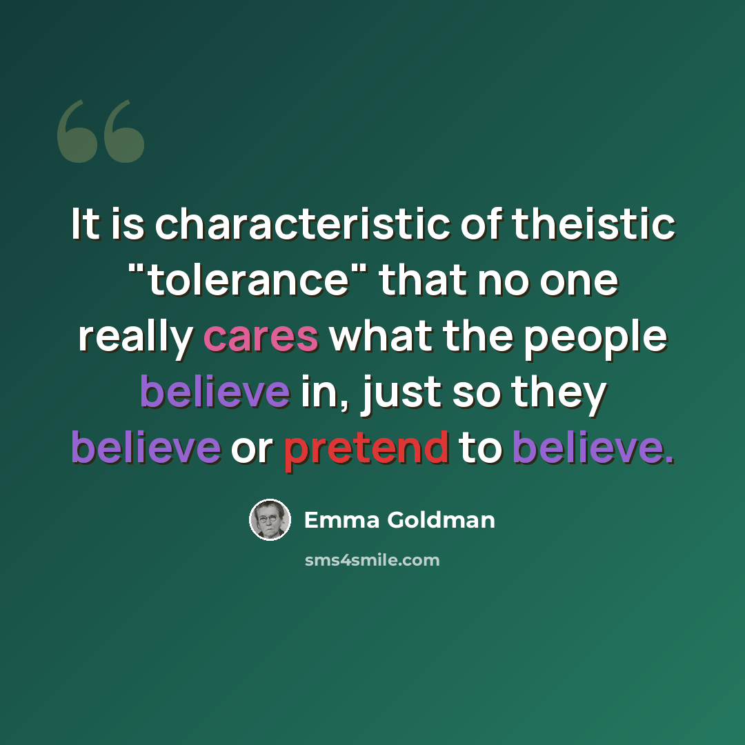 “It is characteristic of theistic "tolerance" that no one really cares what the people believe in, just so they believe or pretend to believe.” quote by Emma Goldman