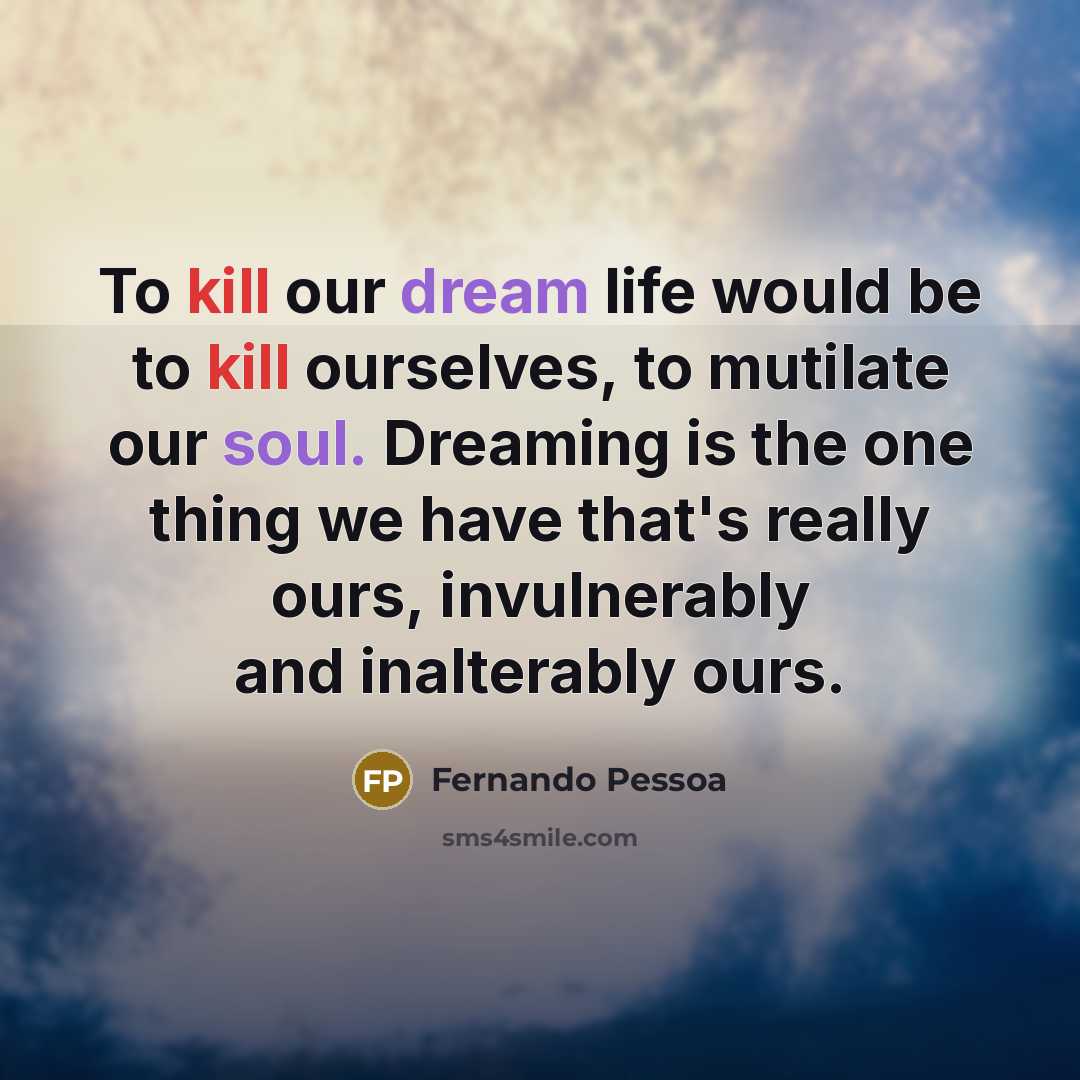 “To kill our dream life would be to kill ourselves, to mutilate our soul. Dreaming is the one thing we have that's really ours, invulnerably and inalterably ours.” quote by Fernando Pessoa