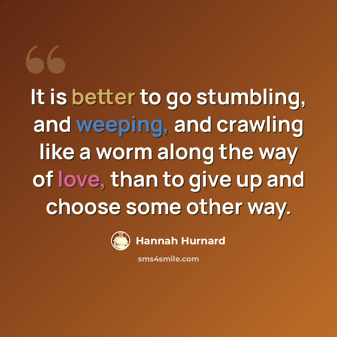 “It is better to go stumbling, and weeping, and crawling like a worm along the way of love, than to give up and choose some other way.” quote by Hannah Hurnard