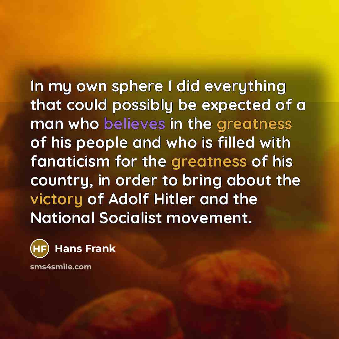“In my own sphere I did everything that could possibly be expected of a man who believes in the greatness of his people and who is filled with fanaticism for the greatness of his country, in order to bring about the victory of Adolf Hitler and the National Socialist movement.” quote by Hans Frank