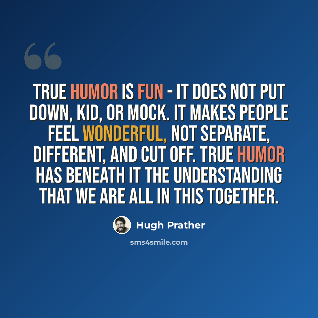 “True humor is fun - it does not put down, kid, or mock. It makes people feel wonderful, not separate, different, and cut off. True humor has beneath it the understanding that we are all in this together.” quote by Hugh Prather