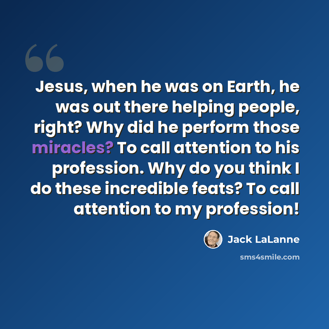 “Jesus, when he was on Earth, he was out there helping people, right? Why did he perform those miracles? To call attention to his profession. Why do you think I do these incredible feats? To call attention to my profession!” quote by Jack LaLanne