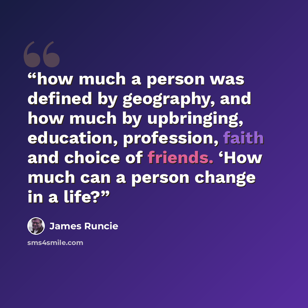 “how much a person was defined by geography, and how much by upbringing, education, profession, faith and choice of friends. ‘How much can a person change in a life?” quote by James Runcie