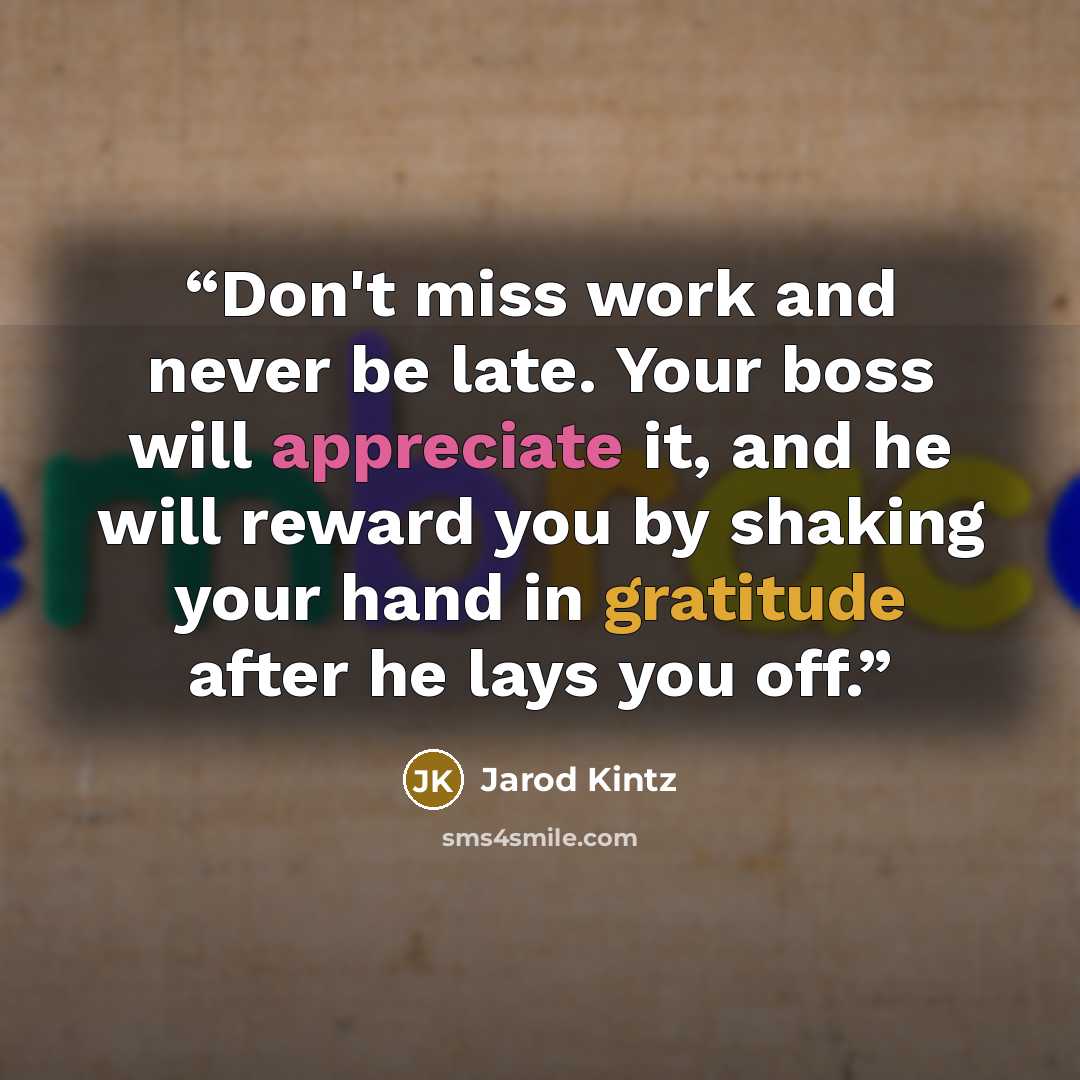 “Don't miss work and never be late. Your boss will appreciate it, and he will reward you by shaking your hand in gratitude after he lays you off.” quote by Jarod Kintz