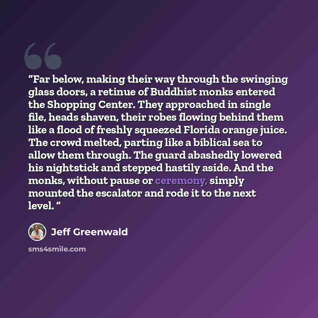 “Far below, making their way through the swinging glass doors, a retinue of Buddhist monks entered the Shopping Center. They approached in single file, heads shaven, their robes flowing behind them like a flood of freshly squeezed Florida orange juice. The crowd melted, parting like a biblical sea…” quote by Jeff Greenwald