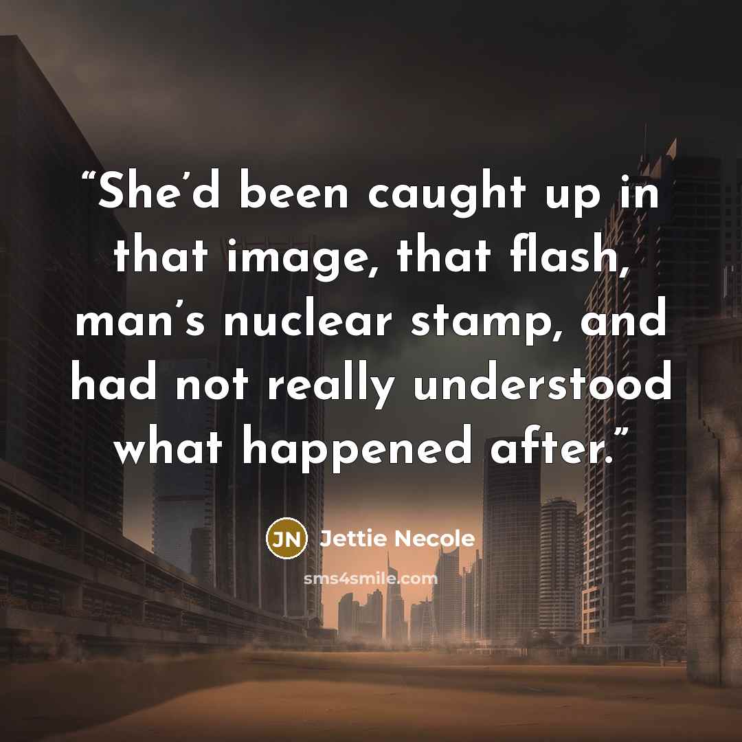 “She’d been caught up in that image, that flash, man’s nuclear stamp, and had not really understood what happened after.” quote by Jettie Necole