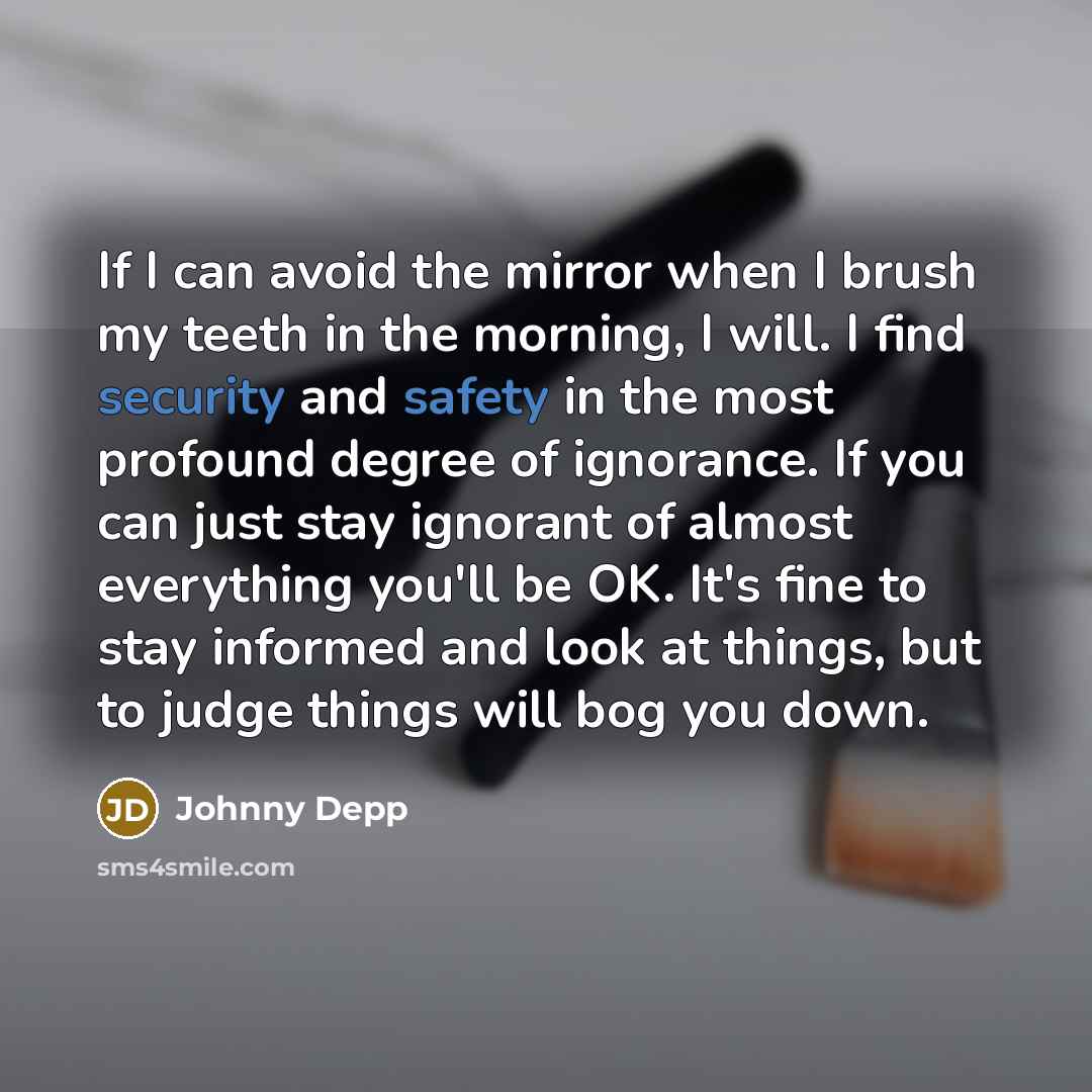 “If I can avoid the mirror when I brush my teeth in the morning, I will. I find security and safety in the most profound degree of ignorance. If you can just stay ignorant of almost everything you'll be OK. It's fine to stay informed and look at things, but to judge things will bog you down.” quote by Johnny Depp