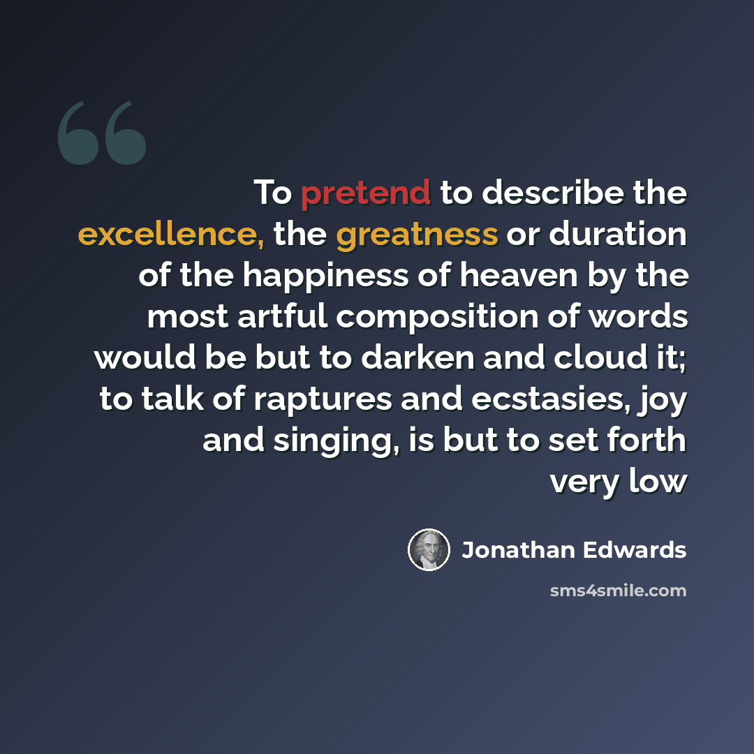 “To pretend to describe the excellence, the greatness or duration of the happiness of heaven by the most artful composition of words would be but to darken and cloud it; to talk of raptures and ecstasies, joy and singing, is but to set forth very low” quote by Jonathan Edwards