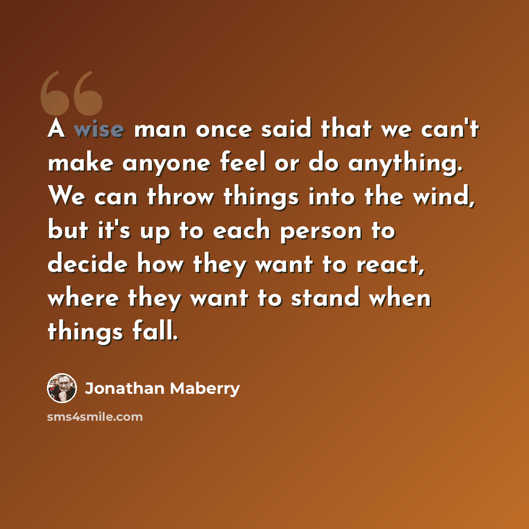 “A wise man once said that we can't make anyone feel or do anything. We can throw things into the wind, but it's up to each person to decide how they want to react, where they want to stand when things fall.” quote by Jonathan Maberry