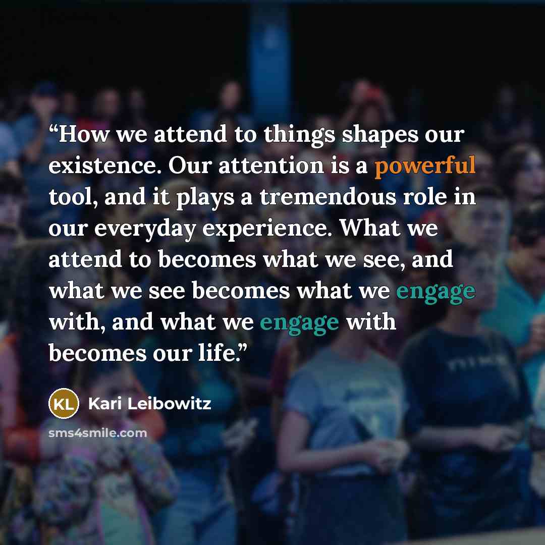 “How we attend to things shapes our existence. Our attention is a powerful tool, and it plays a tremendous role in our everyday experience. What we attend to becomes what we see, and what we see becomes what we engage with, and what we engage with becomes our life.” quote by Kari Leibowitz