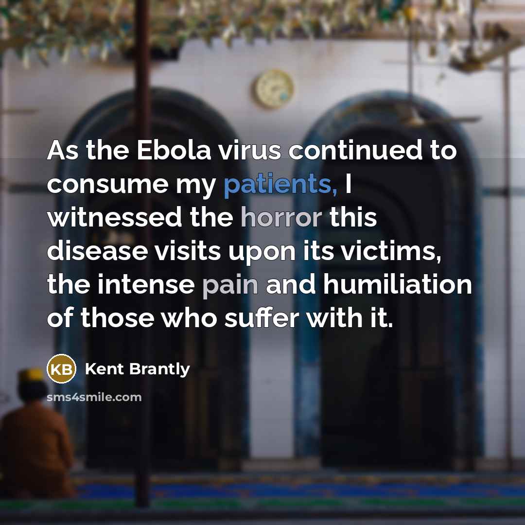 “As the Ebola virus continued to consume my patients, I witnessed the horror this disease visits upon its victims, the intense pain and humiliation of those who suffer with it.” quote by Kent Brantly