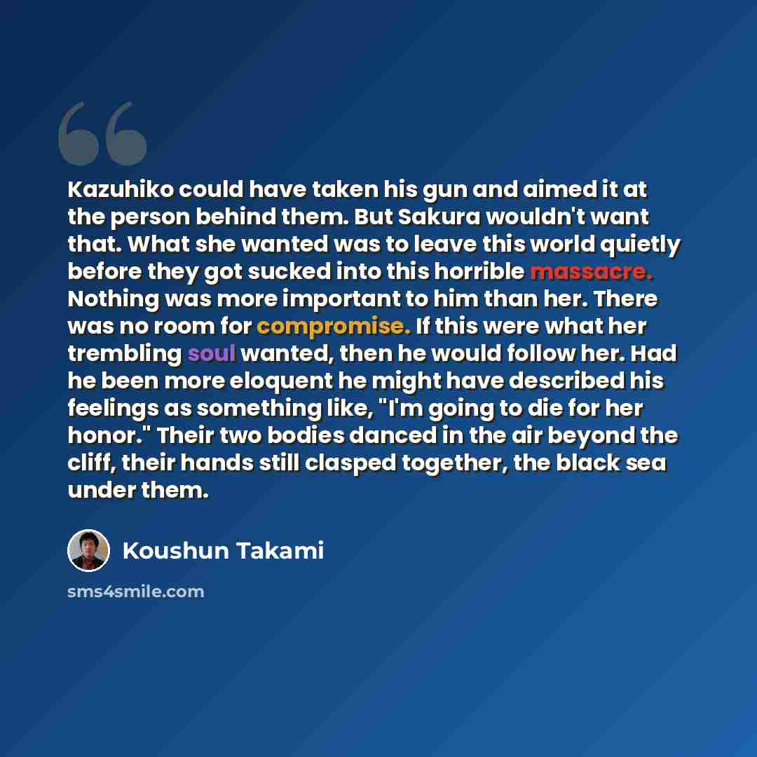 “Kazuhiko could have taken his gun and aimed it at the person behind them. But Sakura wouldn't want that. What she wanted was to leave this world quietly before they got sucked into this horrible massacre. Nothing was more important to him than her. There was no room for compromise. If this were…” quote by Koushun Takami