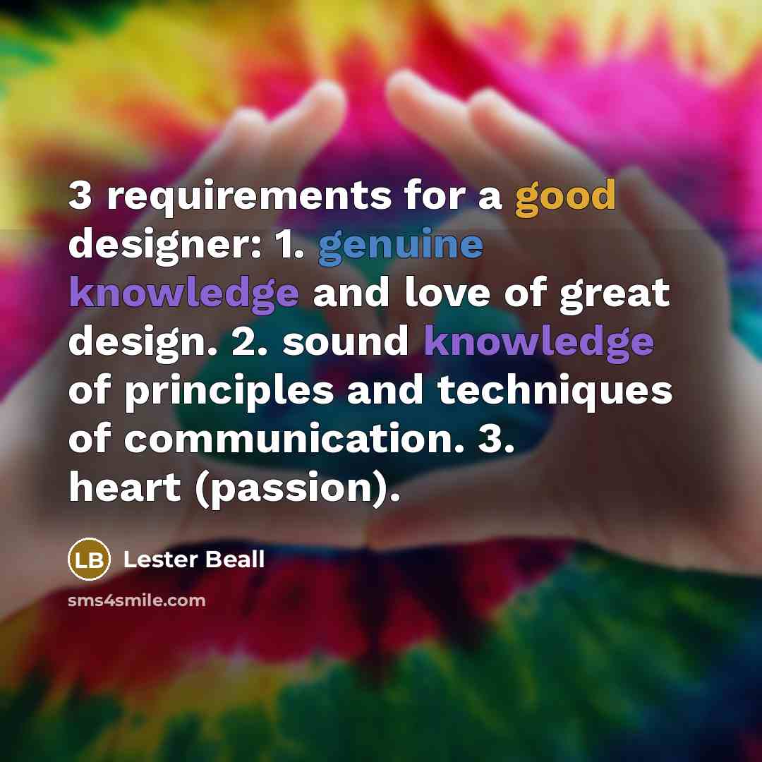 “3 requirements for a good designer: 1. genuine knowledge and love of great design. 2. sound knowledge of principles and techniques of communication. 3. heart (passion).” quote by Lester Beall