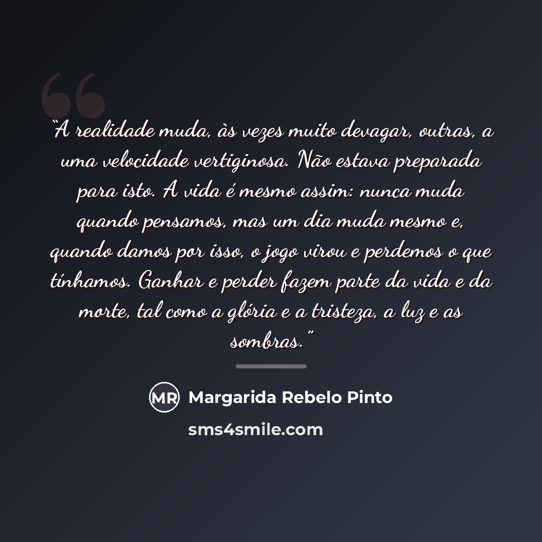 “A realidade muda, às vezes muito devagar, outras, a uma velocidade vertiginosa. Não estava preparada para isto. A vida é mesmo assim: nunca muda quando pensamos, mas um dia muda mesmo e, quando damos por isso, o jogo virou e perdemos o que tínhamos. Ganhar e perder fazem parte da vida e da morte…” quote by Margarida Rebelo Pinto