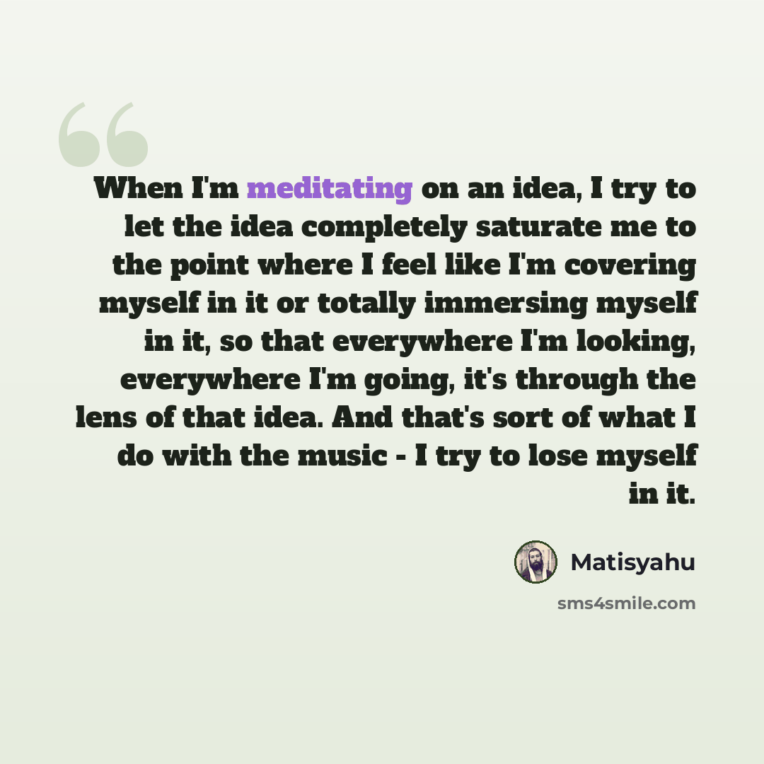 “When I'm meditating on an idea, I try to let the idea completely saturate me to the point where I feel like I'm covering myself in it or totally immersing myself in it, so that everywhere I'm looking, everywhere I'm going, it's through the lens of that idea. And that's sort of what I do with the…” quote by Matisyahu