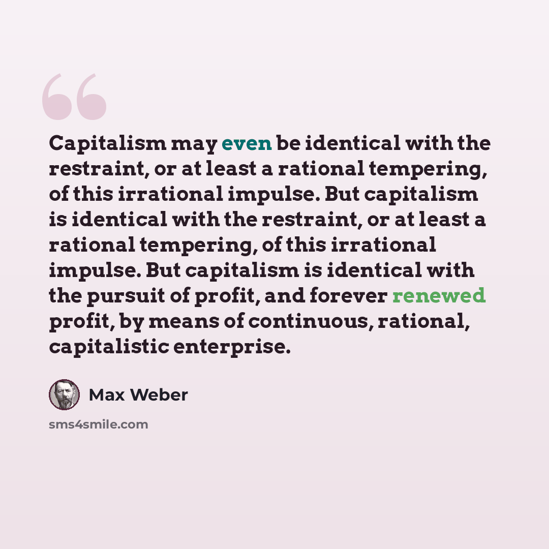 “Capitalism may even be identical with the restraint, or at least a rational tempering, of this irrational impulse. But capitalism is identical with the restraint, or at least a rational tempering, of this irrational impulse. But capitalism is identical with the pursuit of profit, and forever…” quote by Max Weber