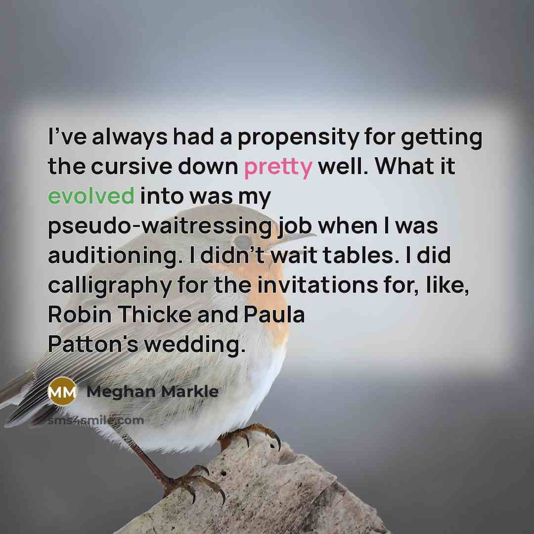 “I've always had a propensity for getting the cursive down pretty well. What it evolved into was my pseudo-waitressing job when I was auditioning. I didn't wait tables. I did calligraphy for the invitations for, like, Robin Thicke and Paula Patton's wedding.” quote by Meghan Markle