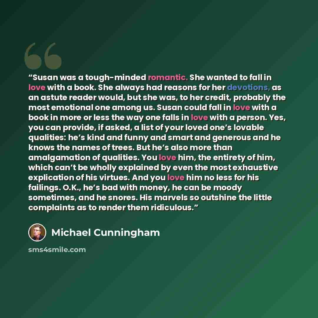 “Susan was a tough-minded romantic. She wanted to fall in love with a book. She always had reasons for her devotions, as an astute reader would, but she was, to her credit, probably the most emotional one among us. Susan could fall in love with a book in more or less the way one falls in love with…” quote by Michael Cunningham