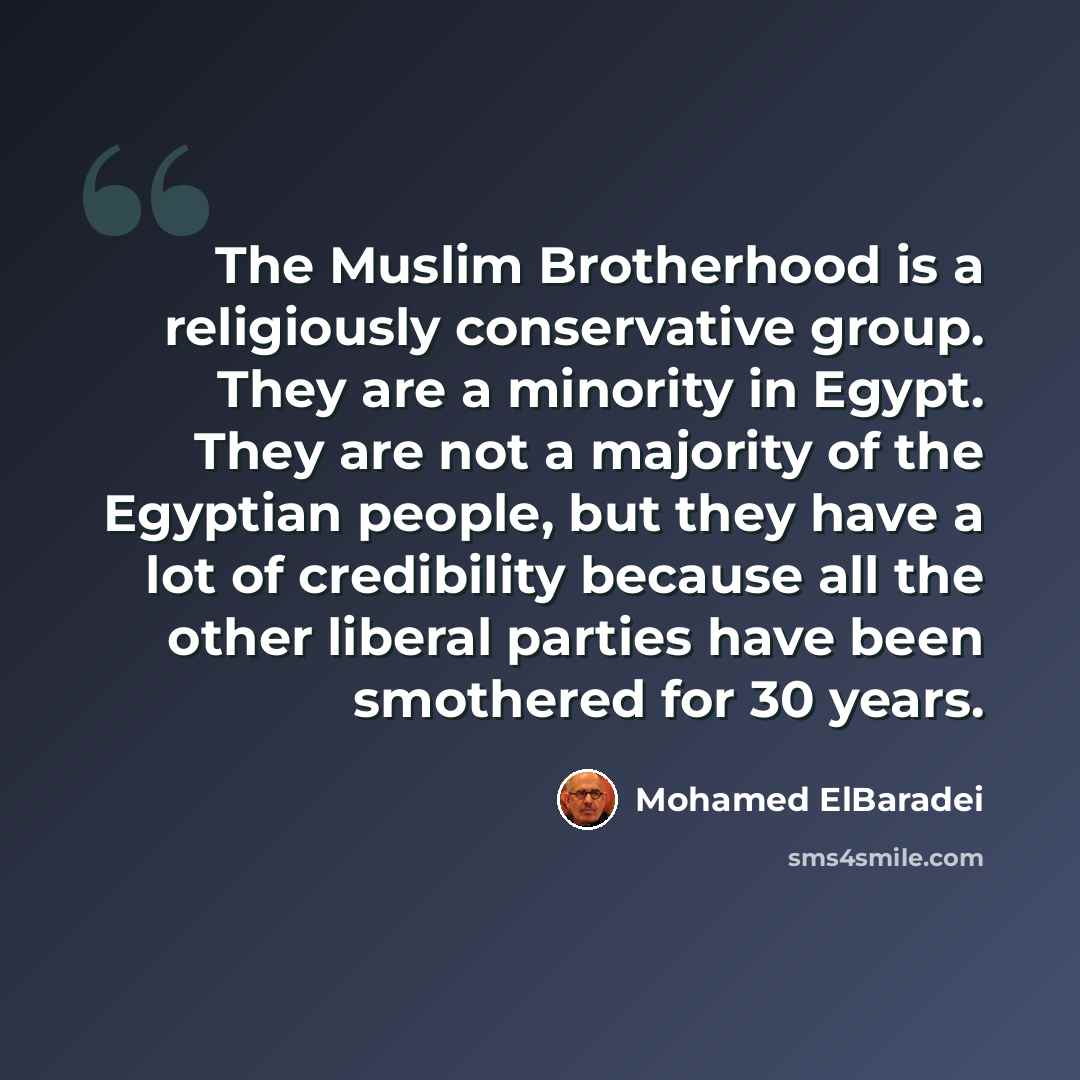 “The Muslim Brotherhood is a religiously conservative group. They are a minority in Egypt. They are not a majority of the Egyptian people, but they have a lot of credibility because all the other liberal parties have been smothered for 30 years.” quote by Mohamed ElBaradei