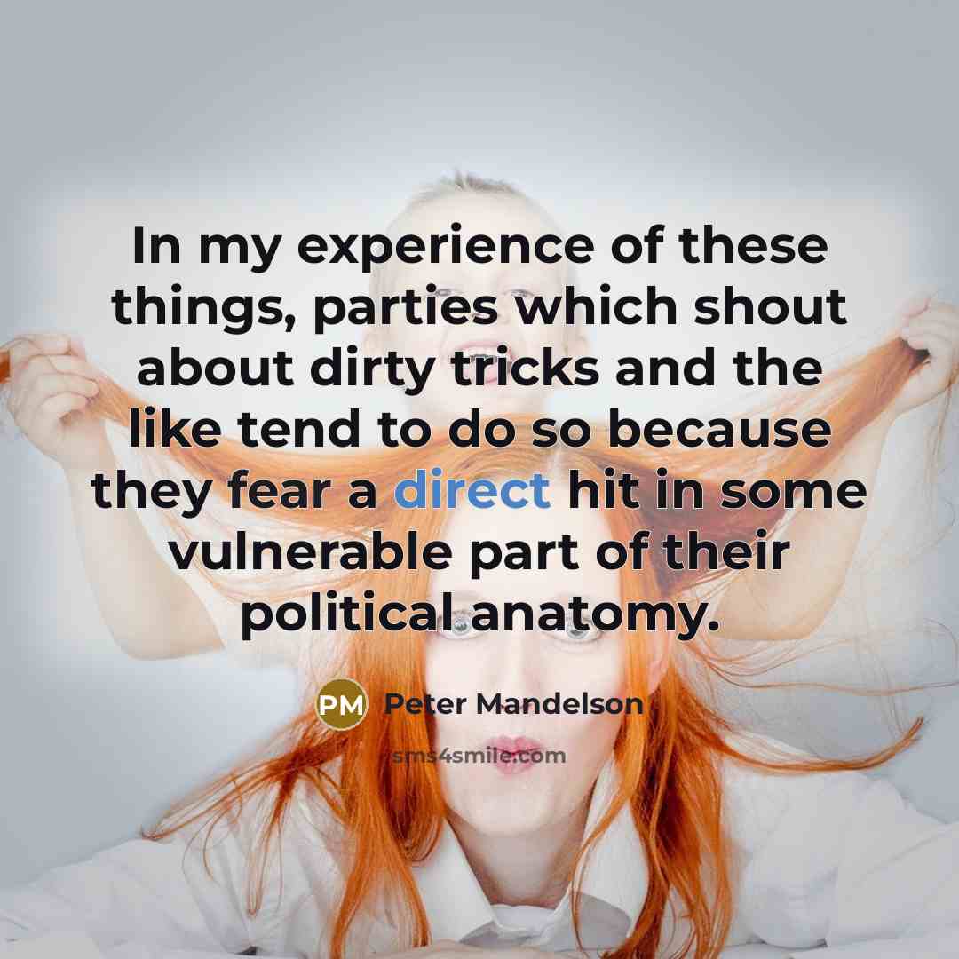 “In my experience of these things, parties which shout about dirty tricks and the like tend to do so because they fear a direct hit in some vulnerable part of their political anatomy.” quote by Peter Mandelson