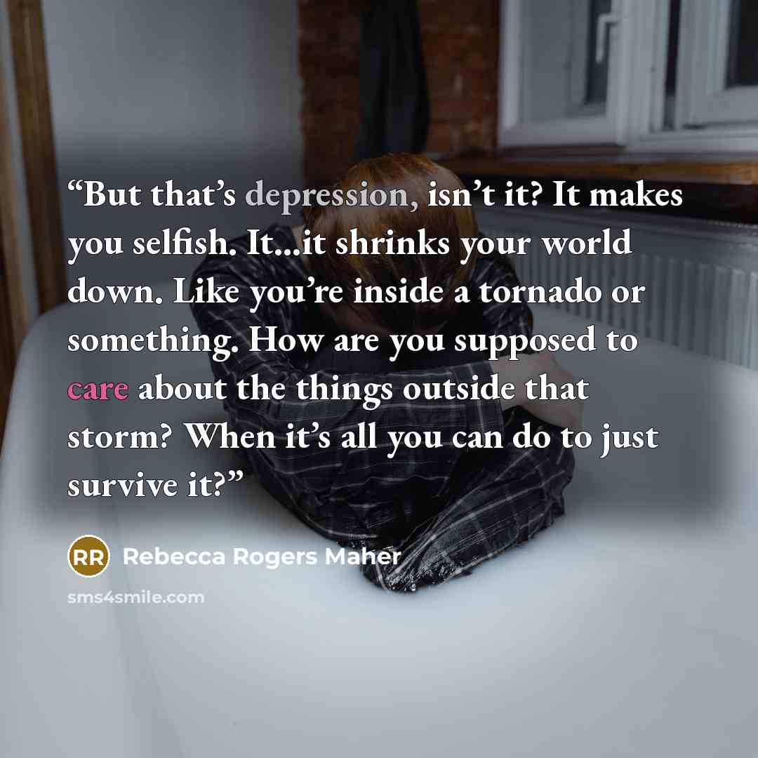“But that’s depression, isn’t it? It makes you selfish. It…it shrinks your world down. Like you’re inside a tornado or something. How are you supposed to care about the things outside that storm? When it’s all you can do to just survive it?” quote by Rebecca Rogers Maher
