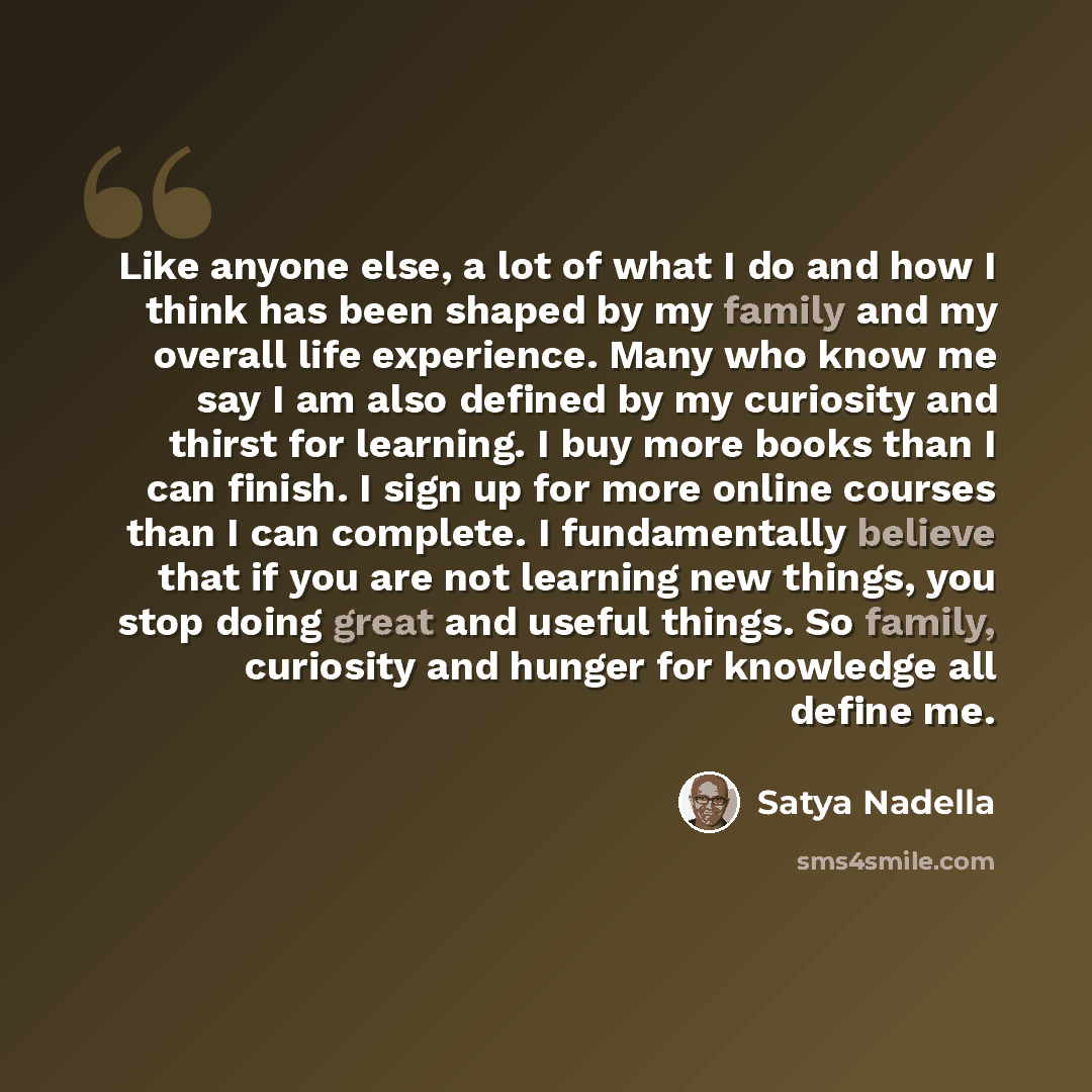 “Like anyone else, a lot of what I do and how I think has been shaped by my family and my overall life experience. Many who know me say I am also defined by my curiosity and thirst for learning. I buy more books than I can finish. I sign up for more online courses than I can complete. I…” quote by Satya Nadella