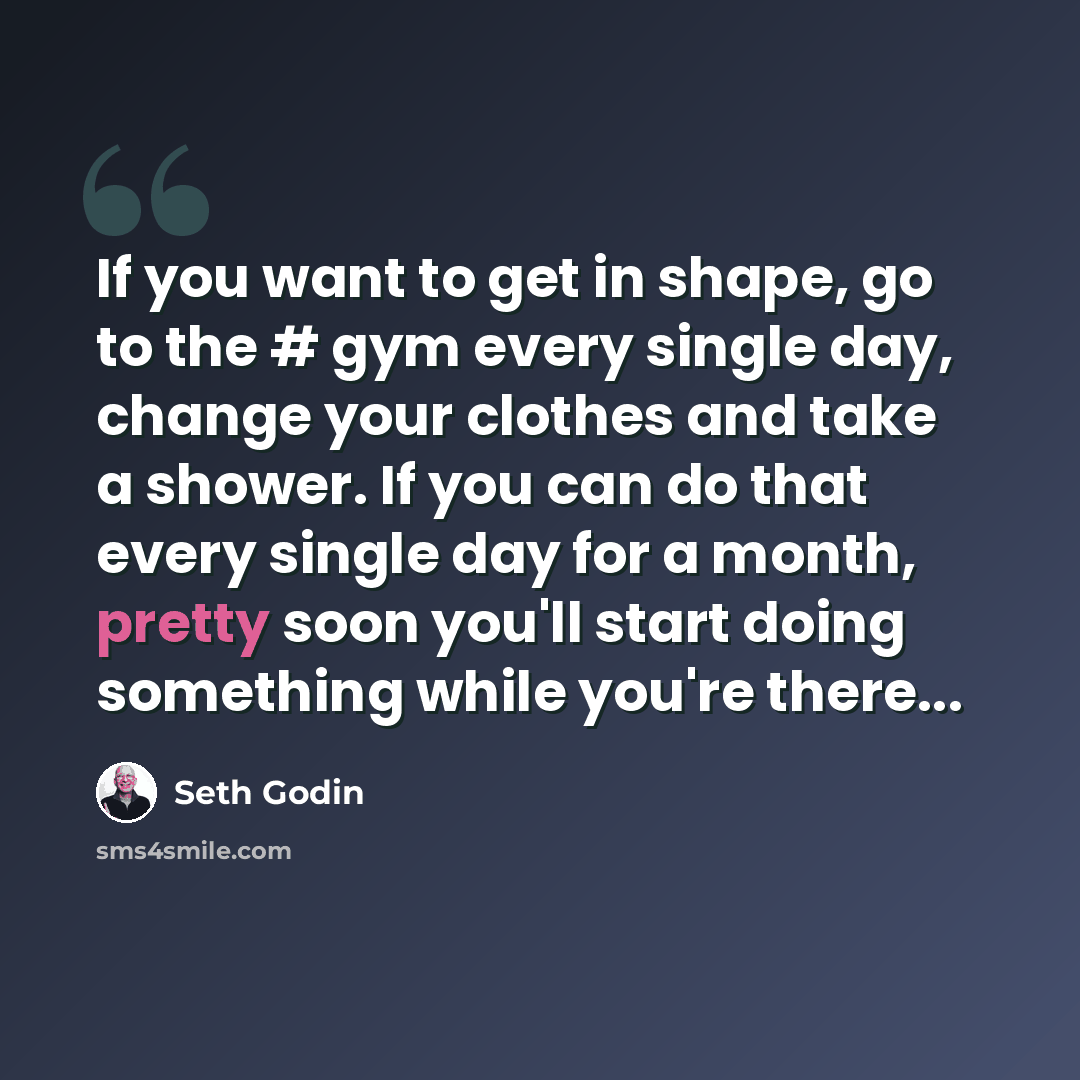 “If you want to get in shape, go to the # gym every single day, change your clothes and take a shower. If you can do that every single day for a month, pretty soon you'll start doing something while you're there...” quote by Seth Godin