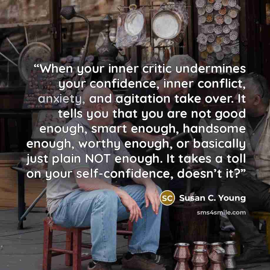 “When your inner critic undermines your confidence, inner conflict, anxiety, and agitation take over. It tells you that you are not good enough, smart enough, handsome enough, worthy enough, or basically just plain NOT enough. It takes a toll on your self-confidence, doesn’t it?” quote by Susan C. Young