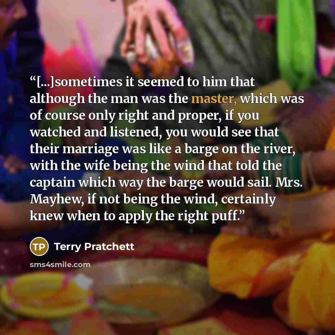 “[...]sometimes it seemed to him that although the man was the master, which was of course only right and proper, if you watched and listened, you would see that their marriage was like a barge on the river, with the wife being the wind that told the captain which way the barge would sail. Mrs…” quote by Terry Pratchett