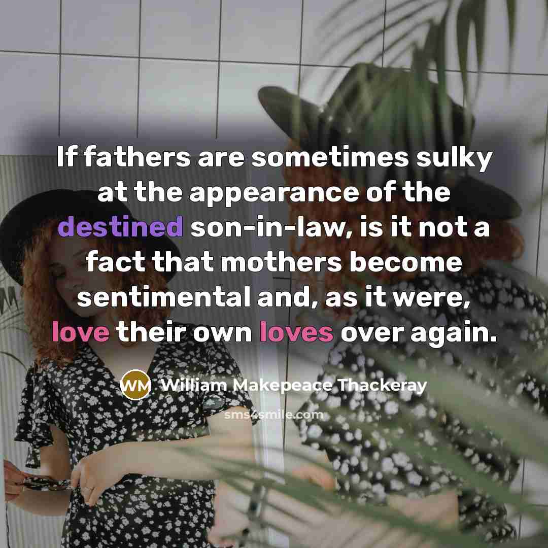 “If fathers are sometimes sulky at the appearance of the destined son-in-law, is it not a fact that mothers become sentimental and, as it were, love their own loves over again.” quote by William Makepeace Thackeray