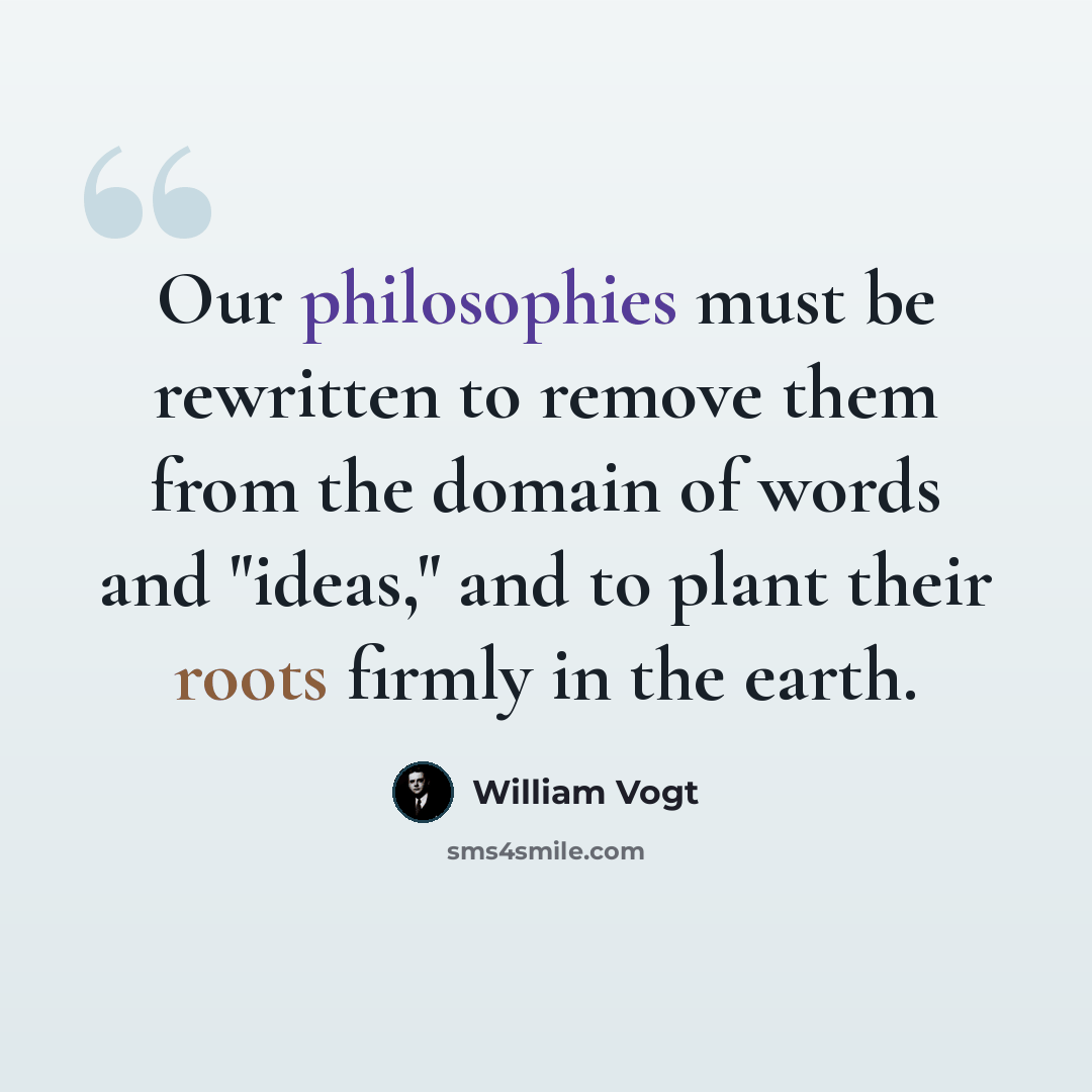 “Our philosophies must be rewritten to remove them from the domain of words and "ideas," and to plant their roots firmly in the earth.” quote by William Vogt
