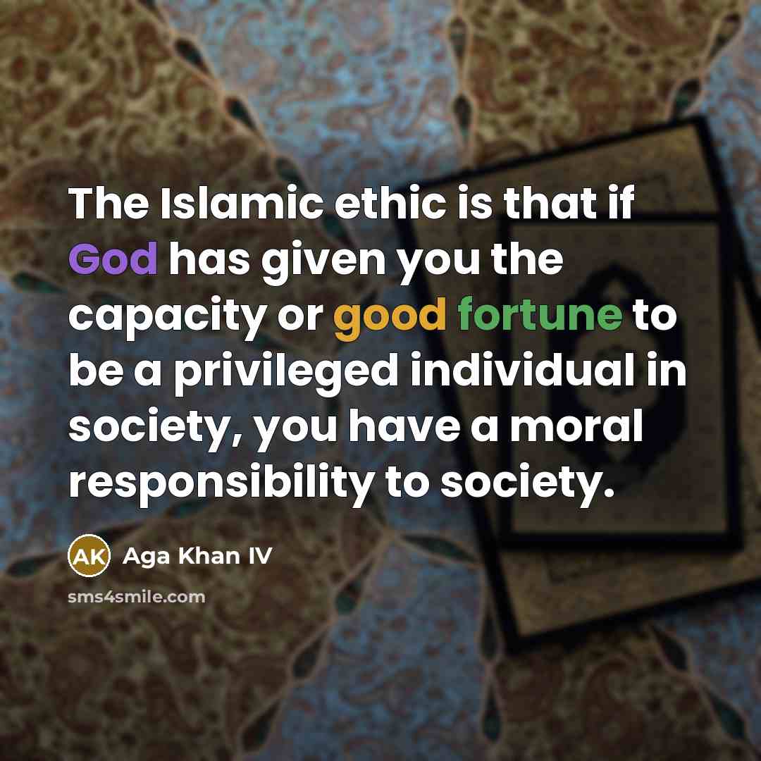 “The Islamic ethic is that if God has given you the capacity or good fortune to be a privileged individual in society, you have a moral responsibility to society.” quote by Aga Khan IV