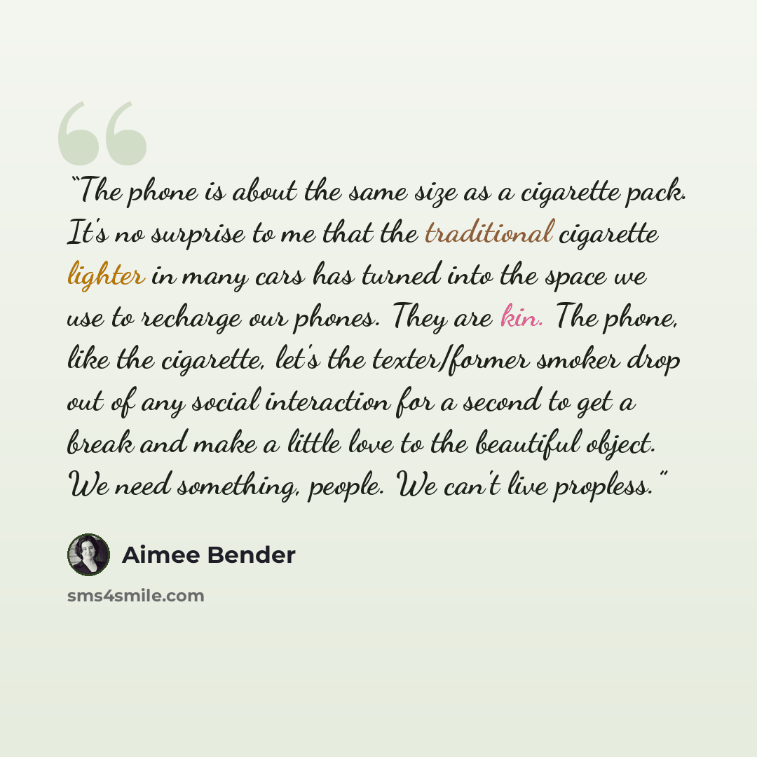 “The phone is about the same size as a cigarette pack. It's no surprise to me that the traditional cigarette lighter in many cars has turned into the space we use to recharge our phones. They are kin. The phone, like the cigarette, let's the texter/former smoker drop out of any social interaction…” quote by Aimee Bender