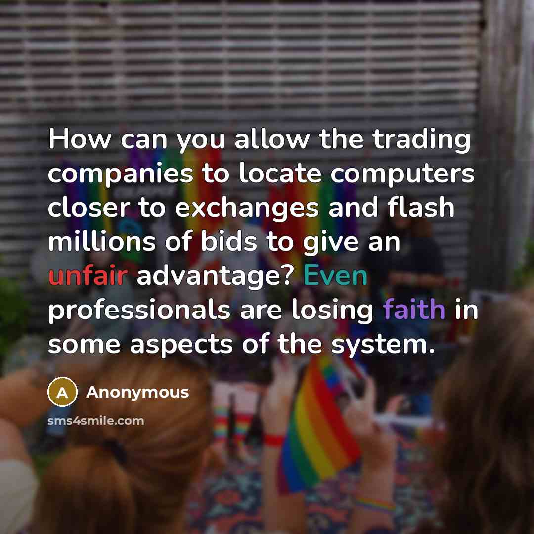 “How can you allow the trading companies to locate computers closer to exchanges and flash millions of bids to give an unfair advantage? Even professionals are losing faith in some aspects of the system.” quote by Anonymous