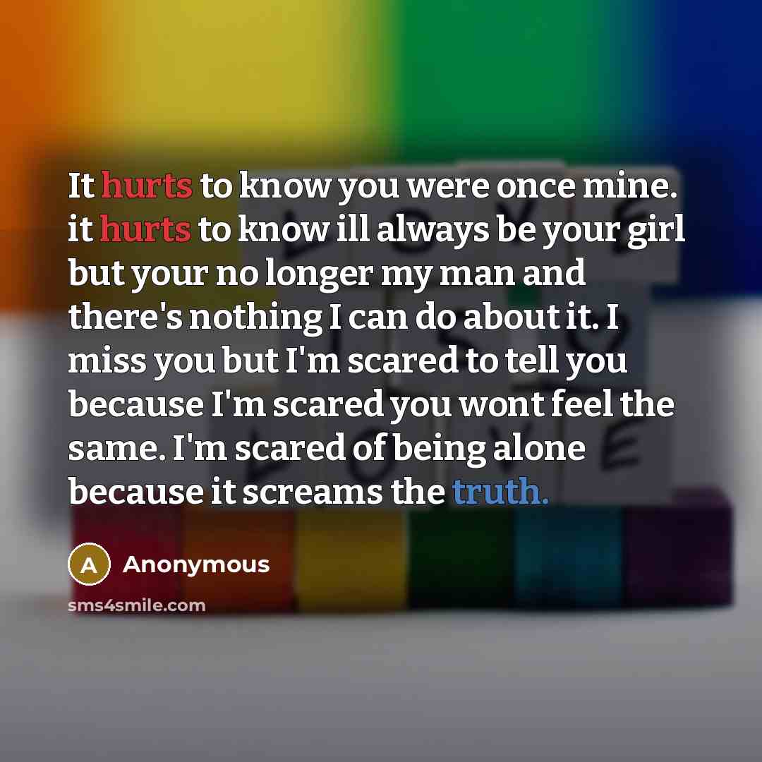 “It hurts to know you were once mine. it hurts to know ill always be your girl but your no longer my man and there's nothing I can do about it. I miss you but I'm scared to tell you because I'm scared you wont feel the same. I'm scared of being alone because it screams the truth.” quote by Anonymous