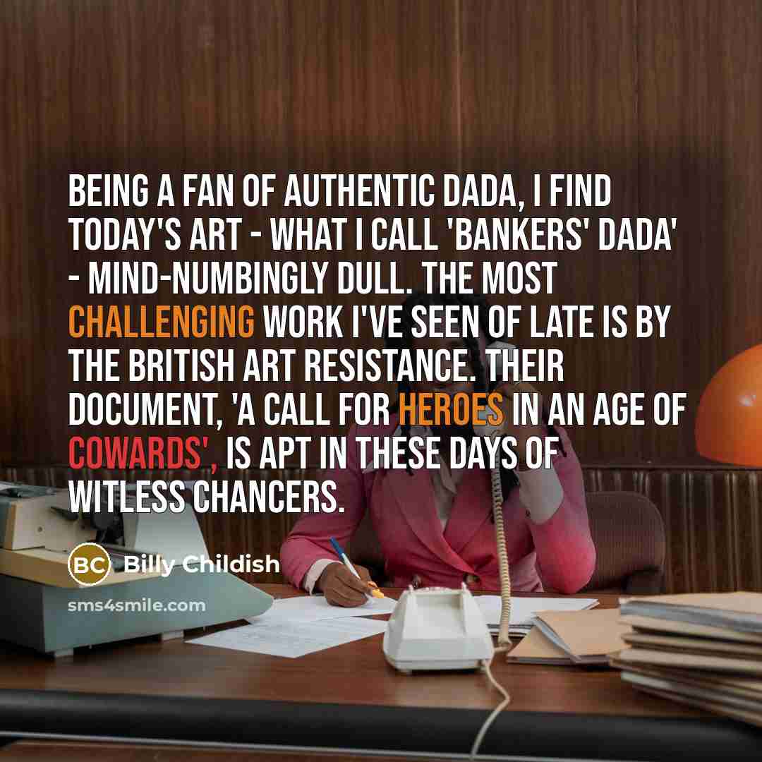 “Being a fan of authentic Dada, I find today's art - what I call 'Bankers' Dada' - mind-numbingly dull. The most challenging work I've seen of late is by The British Art Resistance. Their document, 'A Call for Heroes in an Age of Cowards', is apt in these days of witless chancers.” quote by Billy Childish