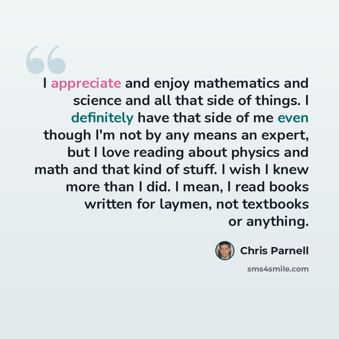“I appreciate and enjoy mathematics and science and all that side of things. I definitely have that side of me even though I'm not by any means an expert, but I love reading about physics and math and that kind of stuff. I wish I knew more than I did. I mean, I read books written for laymen, not…” quote by Chris Parnell