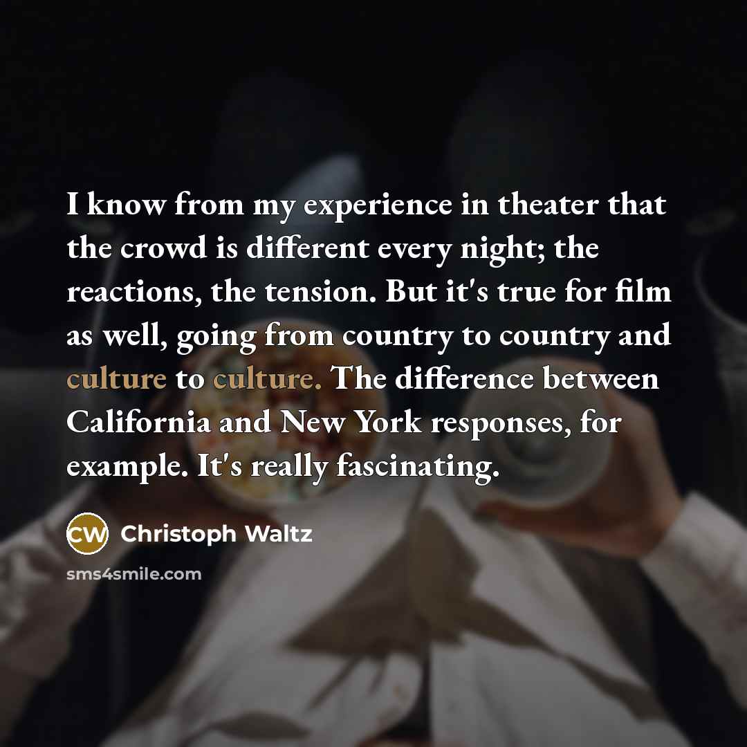 “I know from my experience in theater that the crowd is different every night; the reactions, the tension. But it's true for film as well, going from country to country and culture to culture. The difference between California and New York responses, for example. It's really fascinating.” quote by Christoph Waltz