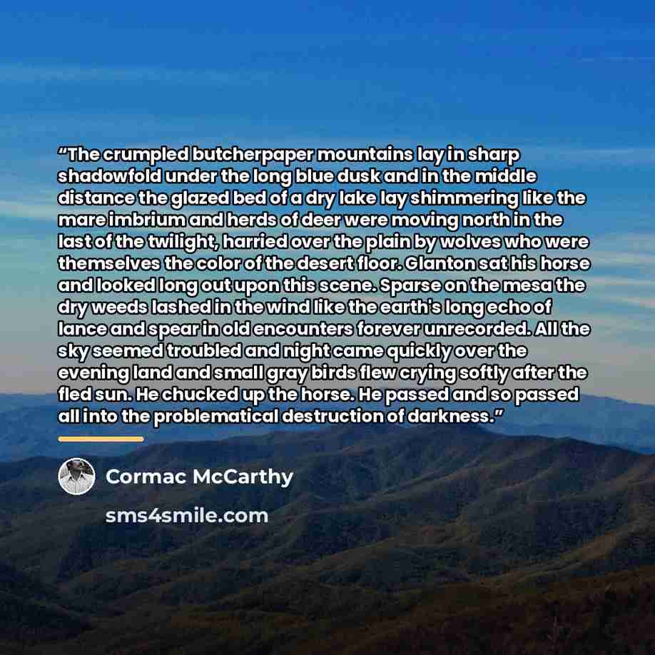 “The crumpled butcherpaper mountains lay in sharp shadowfold under the long blue dusk and in the middle distance the glazed bed of a dry lake lay shimmering like the mare imbrium and herds of deer were moving north in the last of the twilight, harried over the plain by wolves who were themselves…” quote by Cormac McCarthy