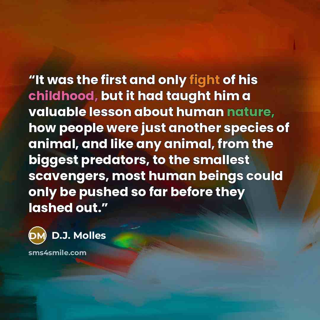 “It was the first and only fight of his childhood, but it had taught him a valuable lesson about human nature, how people were just another species of animal, and like any animal, from the biggest predators, to the smallest scavengers, most human beings could only be pushed so far before they…” quote by D.J. Molles